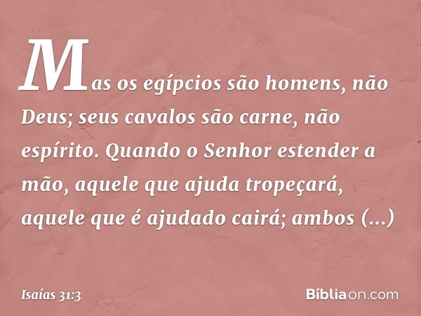 Mas os egípcios são homens, não Deus;
seus cavalos são carne, não espírito.
Quando o Senhor estender a mão,
aquele que ajuda tropeçará,
aquele que é ajudado cai