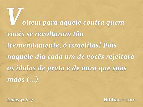 Voltem para aquele contra quem vocês se revoltaram tão tremendamente, ó israelitas! Pois naquele dia cada um de vocês rejeitará os ídolos de prata e de ouro que