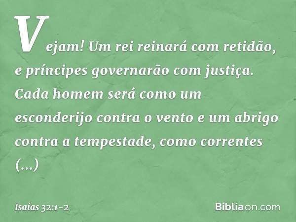 Vejam! Um rei reinará com retidão,
e príncipes governarão com justiça. Cada homem será como um esconderijo
contra o vento
e um abrigo contra a tempestade,
como 