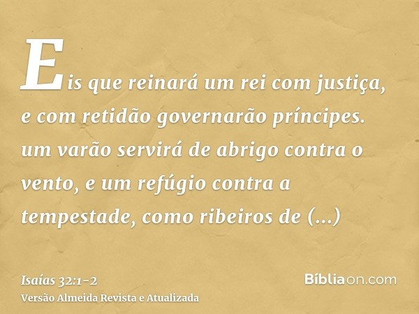 Eis que reinará um rei com justiça, e com retidão governarão príncipes.um varão servirá de abrigo contra o vento, e um refúgio contra a tempestade, como ribeiro