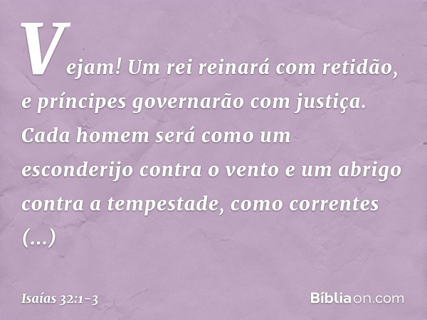 Vejam! Um rei reinará com retidão,
e príncipes governarão com justiça. Cada homem será como um esconderijo
contra o vento
e um abrigo contra a tempestade,
como 