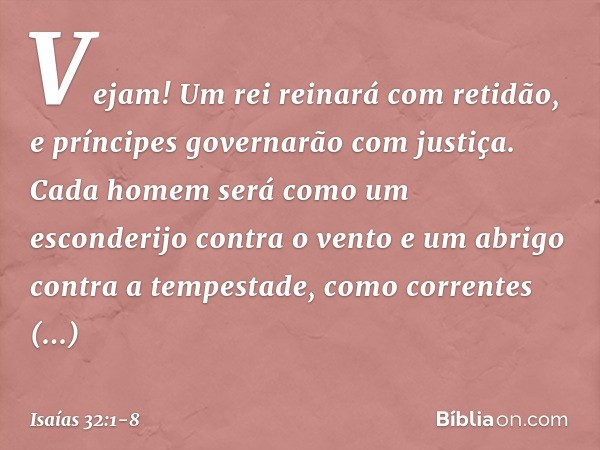 Vejam! Um rei reinará com retidão,
e príncipes governarão com justiça. Cada homem será como um esconderijo
contra o vento
e um abrigo contra a tempestade,
como