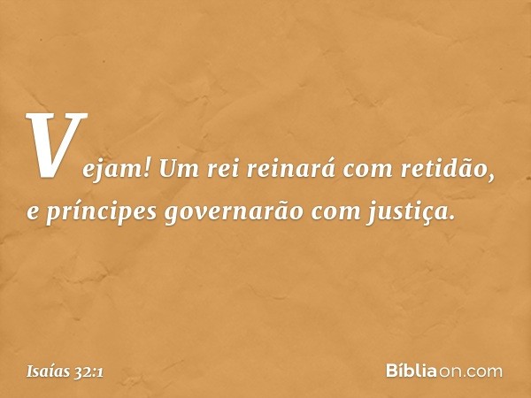 Vejam! Um rei reinará com retidão,
e príncipes governarão com justiça. -- Isaías 32:1