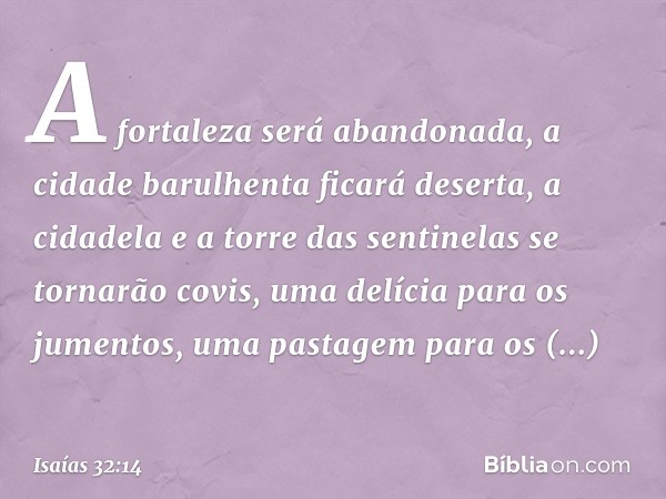 A fortaleza será abandonada,
a cidade barulhenta ficará deserta,
a cidadela e a torre das sentinelas
se tornarão covis,
uma delícia para os jumentos,
uma pastag