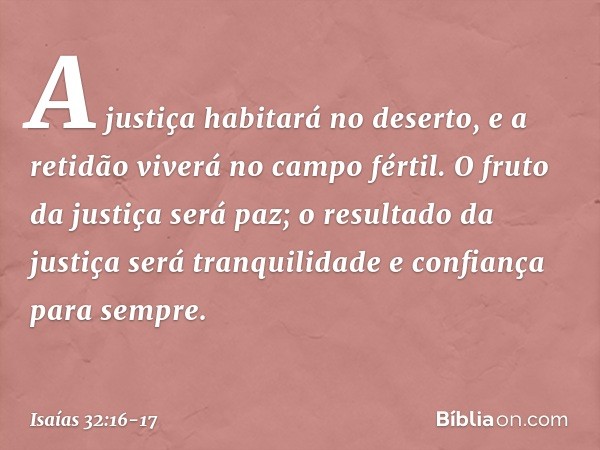 A justiça habitará no deserto,
e a retidão viverá no campo fértil. O fruto da justiça será paz;
o resultado da justiça será tranquilidade
e confiança para sempr