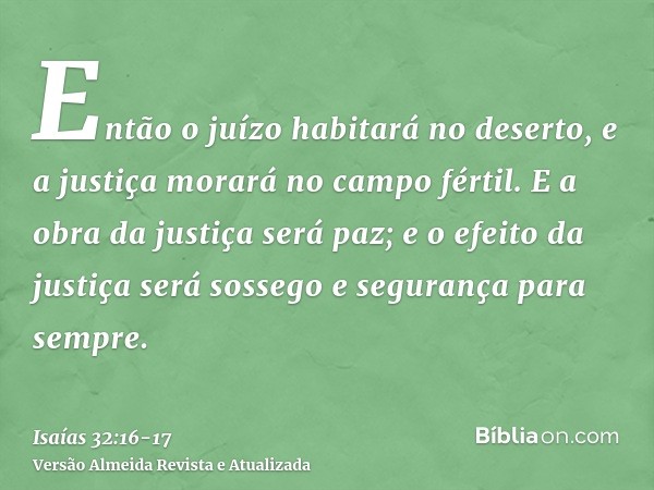 Então o juízo habitará no deserto, e a justiça morará no campo fértil.E a obra da justiça será paz; e o efeito da justiça será sossego e segurança para sempre.