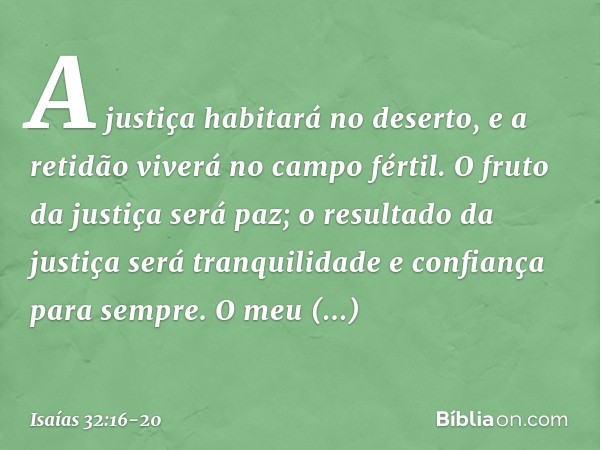 A justiça habitará no deserto,
e a retidão viverá no campo fértil. O fruto da justiça será paz;
o resultado da justiça será tranquilidade
e confiança para sempr