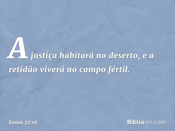 A justiça habitará no deserto,
e a retidão viverá no campo fértil. -- Isaías 32:16