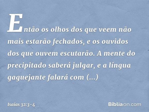 Então os olhos dos que veem
não mais estarão fechados,
e os ouvidos dos que ouvem escutarão. A mente do precipitado saberá julgar,
e a língua gaguejante falará
