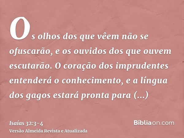 Os olhos dos que vêem não se ofuscarão, e os ouvidos dos que ouvem escutarão.O coração dos imprudentes entenderá o conhecimento, e a língua dos gagos estará pro