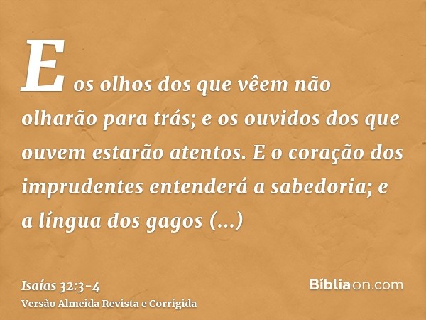 E os olhos dos que vêem não olharão para trás; e os ouvidos dos que ouvem estarão atentos.E o coração dos imprudentes entenderá a sabedoria; e a língua dos gago