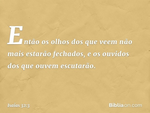 Então os olhos dos que veem
não mais estarão fechados,
e os ouvidos dos que ouvem escutarão. -- Isaías 32:3