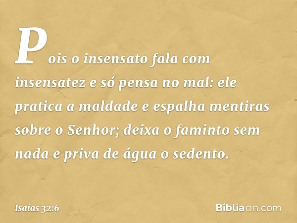 Pois o insensato fala com insensatez
e só pensa no mal:
ele pratica a maldade
e espalha mentiras sobre o Senhor;
deixa o faminto sem nada
e priva de água o sede