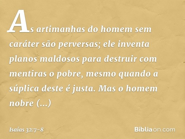 As artimanhas do homem sem caráter
são perversas;
ele inventa planos maldosos
para destruir com mentiras o pobre,
mesmo quando a súplica deste é justa. Mas o ho