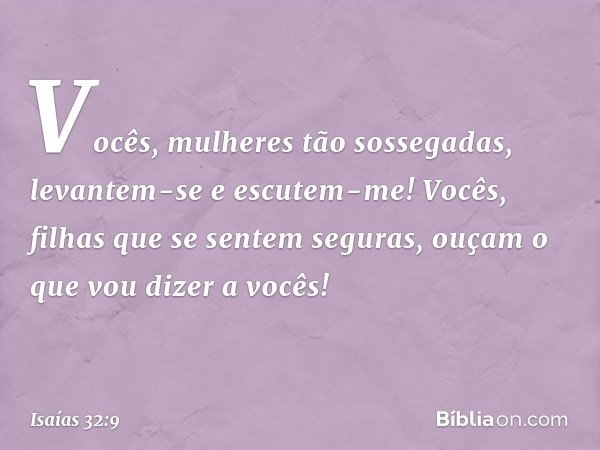 Vocês, mulheres tão sossegadas,
levantem-se e escutem-me!
Vocês, filhas que se sentem seguras,
ouçam o que vou dizer a vocês! -- Isaías 32:9