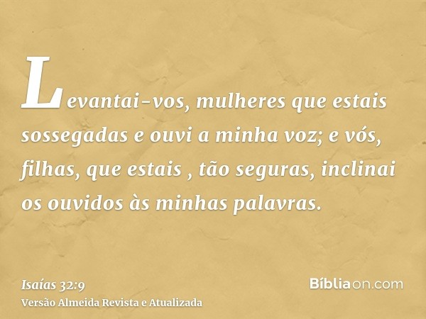 Levantai-vos, mulheres que estais sossegadas e ouvi a minha voz; e vós, filhas, que estais , tão seguras, inclinai os ouvidos às minhas palavras.