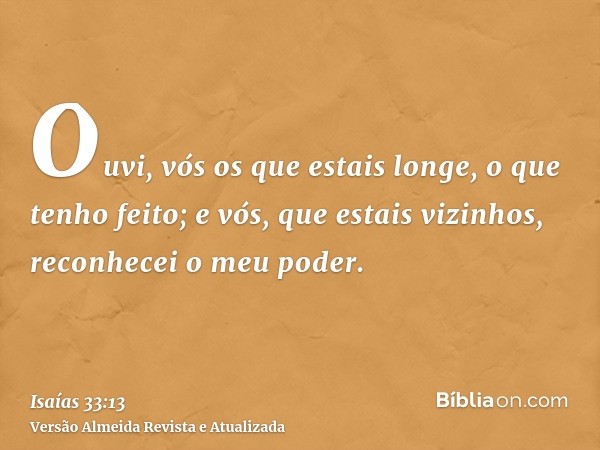 Ouvi, vós os que estais longe, o que tenho feito; e vós, que estais vizinhos, reconhecei o meu poder.