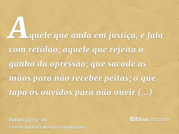 Aquele que anda em justiça, e fala com retidão; aquele que rejeita o ganho da opressão; que sacode as mãos para não receber peitas; o que tapa os ouvidos para n