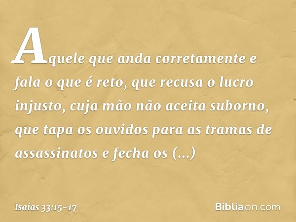 Aquele que anda corretamente
e fala o que é reto,
que recusa o lucro injusto,
cuja mão não aceita suborno,
que tapa os ouvidos
para as tramas de assassinatos
e 