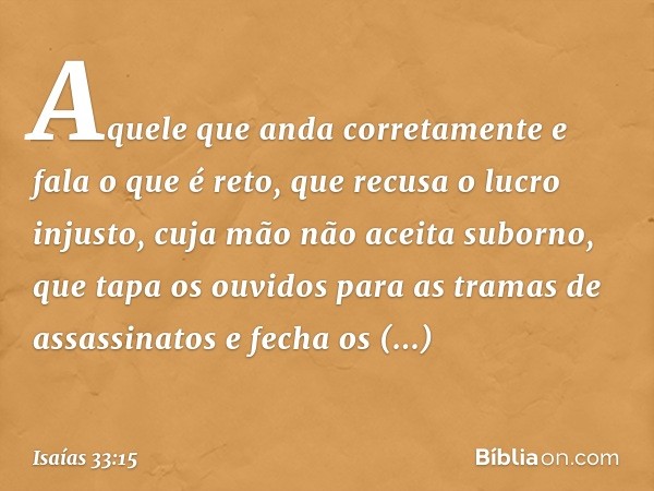 Aquele que anda corretamente
e fala o que é reto,
que recusa o lucro injusto,
cuja mão não aceita suborno,
que tapa os ouvidos
para as tramas de assassinatos
e 