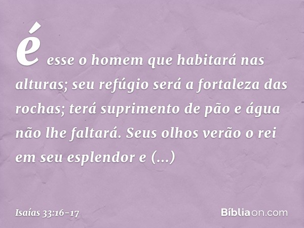 é esse o homem que habitará nas alturas;
seu refúgio
será a fortaleza das rochas;
terá suprimento de pão
e água não lhe faltará. Seus olhos verão o rei em seu e