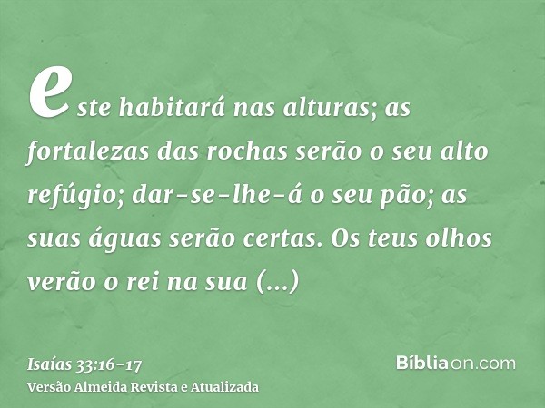 este habitará nas alturas; as fortalezas das rochas serão o seu alto refúgio; dar-se-lhe-á o seu pão; as suas águas serão certas.Os teus olhos verão o rei na su