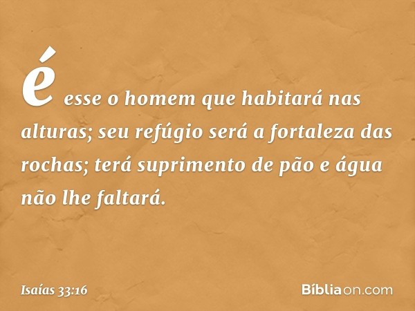 é esse o homem que habitará nas alturas;
seu refúgio
será a fortaleza das rochas;
terá suprimento de pão
e água não lhe faltará. -- Isaías 33:16