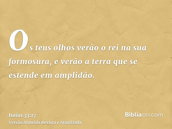 Os teus olhos verão o rei na sua formosura, e verão a terra que se estende em amplidão.