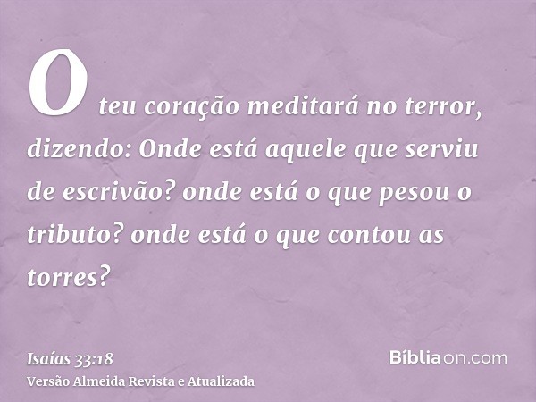 O teu coração meditará no terror, dizendo: Onde está aquele que serviu de escrivão? onde está o que pesou o tributo? onde está o que contou as torres?