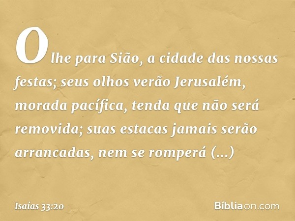 Olhe para Sião,
a cidade das nossas festas;
seus olhos verão Jerusalém,
morada pacífica,
tenda que não será removida;
suas estacas jamais serão arrancadas,
nem 