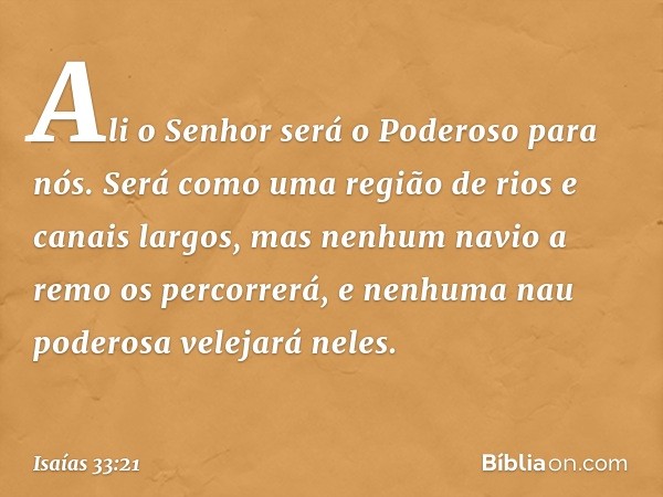 Ali o Senhor será o Poderoso para nós.
Será como uma região de rios e canais largos,
mas nenhum navio a remo os percorrerá,
e nenhuma nau poderosa velejará nele