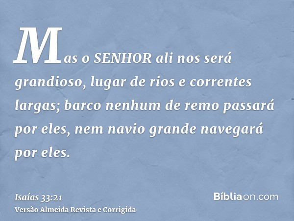 Mas o SENHOR ali nos será grandioso, lugar de rios e correntes largas; barco nenhum de remo passará por eles, nem navio grande navegará por eles.
