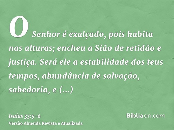 O Senhor é exalçado, pois habita nas alturas; encheu a Sião de retidão e justiça.Será ele a estabilidade dos teus tempos, abundância de salvação, sabedoria, e c