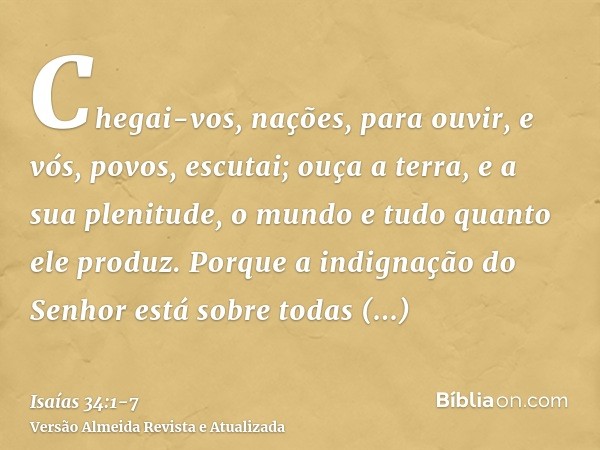 Chegai-vos, nações, para ouvir, e vós, povos, escutai; ouça a terra, e a sua plenitude, o mundo e tudo quanto ele produz.Porque a indignação do Senhor está sobr