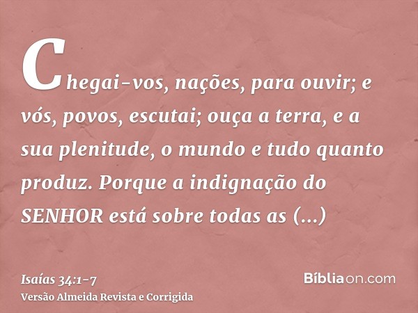 Chegai-vos, nações, para ouvir; e vós, povos, escutai; ouça a terra, e a sua plenitude, o mundo e tudo quanto produz.Porque a indignação do SENHOR está sobre to