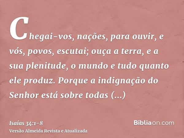 Chegai-vos, nações, para ouvir, e vós, povos, escutai; ouça a terra, e a sua plenitude, o mundo e tudo quanto ele produz.Porque a indignação do Senhor está sobr