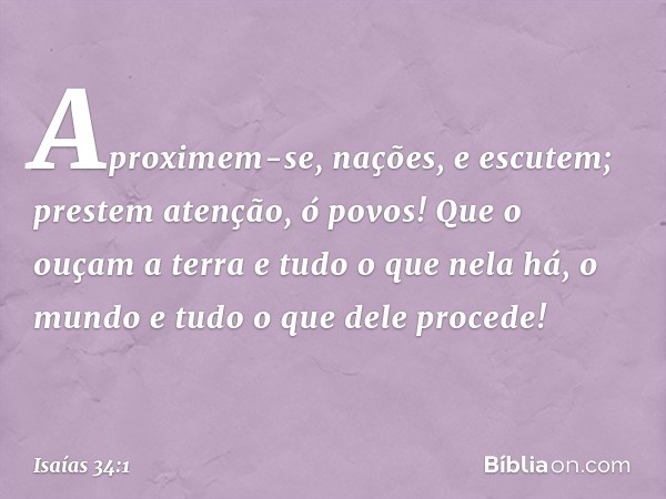 Aproximem-se, nações, e escutem;
prestem atenção, ó povos!
Que o ouçam a terra
e tudo o que nela há,
o mundo e tudo o que dele procede! -- Isaías 34:1