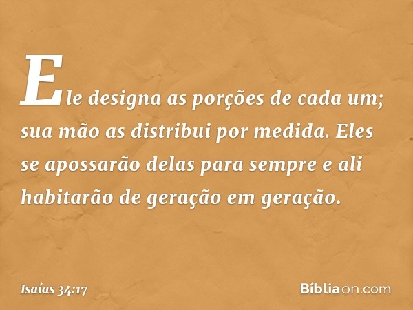 Ele designa as porções de cada um;
sua mão as distribui por medida.
Eles se apossarão delas para sempre
e ali habitarão de geração em geração. -- Isaías 34:17