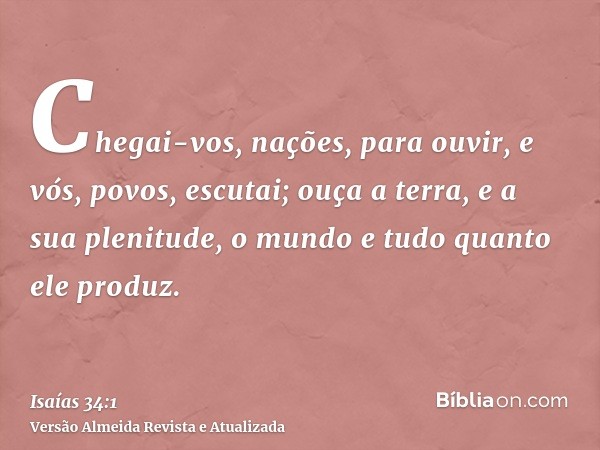 Chegai-vos, nações, para ouvir, e vós, povos, escutai; ouça a terra, e a sua plenitude, o mundo e tudo quanto ele produz.