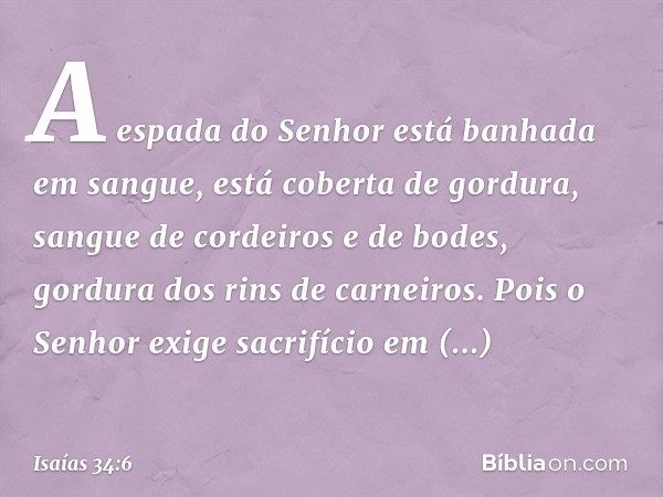 A espada do Senhor está
banhada em sangue,
está coberta de gordura,
sangue de cordeiros e de bodes,
gordura dos rins de carneiros.
Pois o Senhor exige sacrifíci