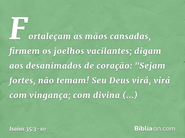 Fortaleçam as mãos cansadas,
firmem os joelhos vacilantes; digam aos desanimados de coração:
"Sejam fortes, não temam!
Seu Deus virá, virá com vingança;
com div