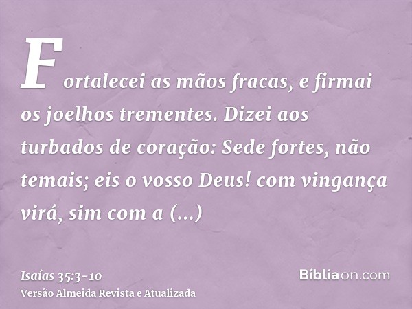 Fortalecei as mãos fracas, e firmai os joelhos trementes.Dizei aos turbados de coração: Sede fortes, não temais; eis o vosso Deus! com vingança virá, sim com a 