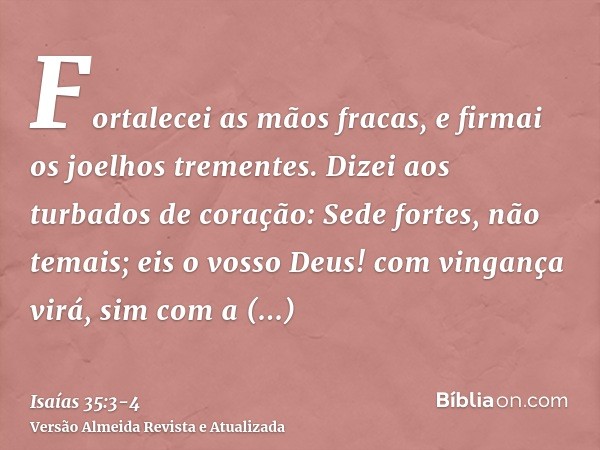 Fortalecei as mãos fracas, e firmai os joelhos trementes.Dizei aos turbados de coração: Sede fortes, não temais; eis o vosso Deus! com vingança virá, sim com a 