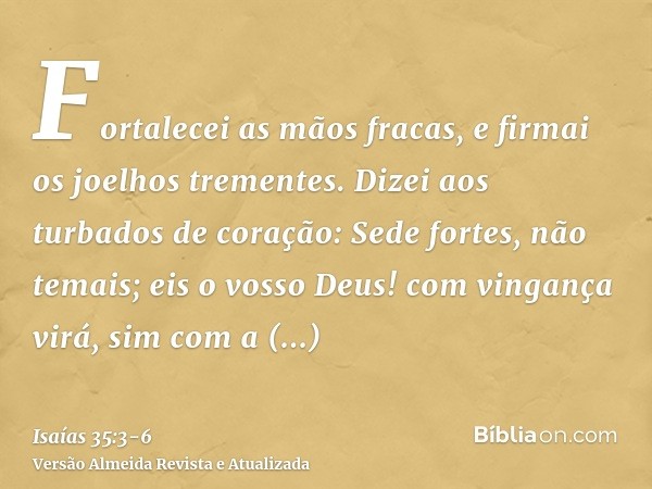 Fortalecei as mãos fracas, e firmai os joelhos trementes.Dizei aos turbados de coração: Sede fortes, não temais; eis o vosso Deus! com vingança virá, sim com a 