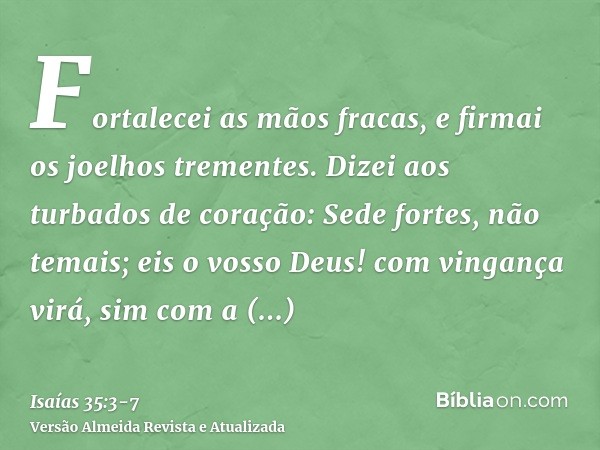 Fortalecei as mãos fracas, e firmai os joelhos trementes.Dizei aos turbados de coração: Sede fortes, não temais; eis o vosso Deus! com vingança virá, sim com a 