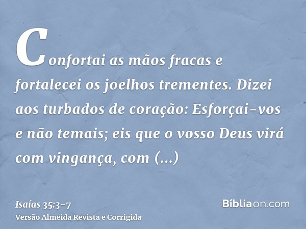 Confortai as mãos fracas e fortalecei os joelhos trementes.Dizei aos turbados de coração: Esforçai-vos e não temais; eis que o vosso Deus virá com vingança, com