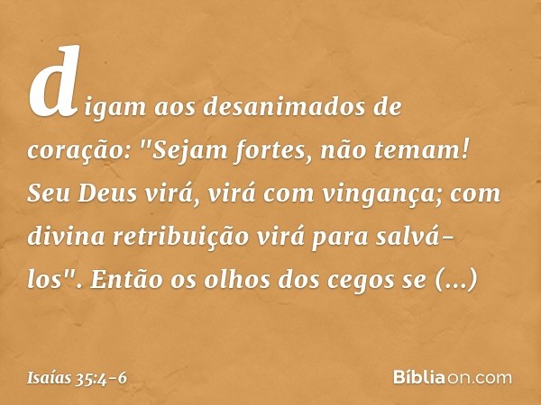 digam aos desanimados de coração:
"Sejam fortes, não temam!
Seu Deus virá, virá com vingança;
com divina retribuição
virá para salvá-los". Então os olhos dos ce