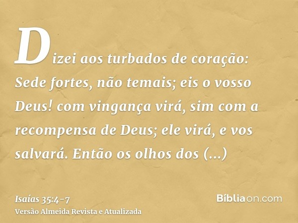 Dizei aos turbados de coração: Sede fortes, não temais; eis o vosso Deus! com vingança virá, sim com a recompensa de Deus; ele virá, e vos salvará.Então os olho