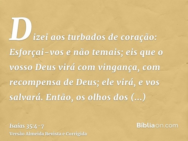 Dizei aos turbados de coração: Esforçai-vos e não temais; eis que o vosso Deus virá com vingança, com recompensa de Deus; ele virá, e vos salvará.Então, os olho