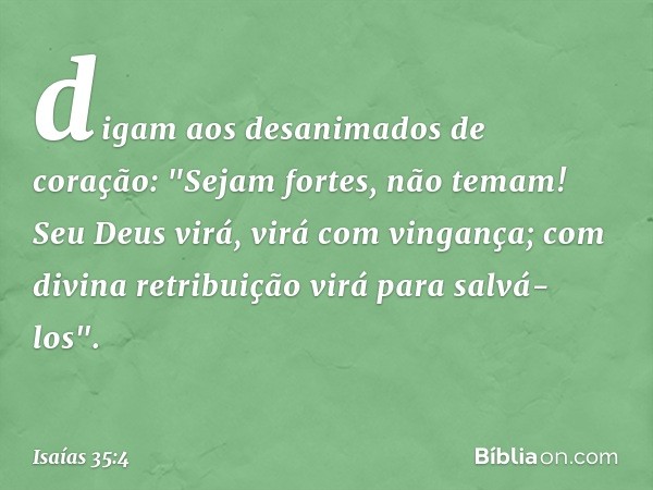 digam aos desanimados de coração:
"Sejam fortes, não temam!
Seu Deus virá, virá com vingança;
com divina retribuição
virá para salvá-los". -- Isaías 35:4